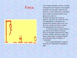 Forca
Uma criança desenha a forca e escolhe
uma palavra (em segredo). Em seguida
desenha um traço para cada letra da
palavra.A outra criança deve adivinhar
qual a palavra secreta,dizendo uma
palavra de cada vez.
Se falar uma letra que existe na
palavra, esta deve ser escrita no traço
correspondente no desenho. Se a
mesma letra aparece mais vezes, ela
deve ser escrita em todos os traços
correspondentes na mesma vez.
A cada letra que a criança disser e
que não exista na palavra secreta,
deve-se desenhar uma parte do corpo
na forca: cabeça, pescoço, corpo, um
braço, outro braço, assim por diante
até o desenho ficar completo e é
"enforcado".
Se a criança adivinhar a palavra
antes de ser "enforcada" ela ganha o
jogo.
 