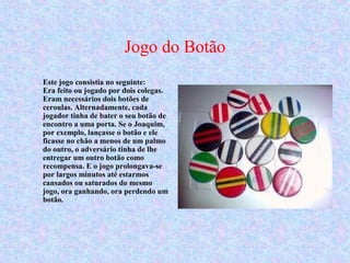 Jogo do Botão
Este jogo consistia no seguinte:
Era feito ou jogado por dois colegas.
Eram necessários dois botões de
ceroulas. Alternadamente, cada
jogador tinha de bater o seu botão de
encontro a uma porta. Se o Joaquim,
por exemplo, lançasse o botão e ele
ficasse no chão a menos de um palmo
do outro, o adversário tinha de lhe
entregar um outro botão como
recompensa. E o jogo prolongava-se
por largos minutos até estarmos
cansados ou saturados do mesmo
jogo, ora ganhando, ora perdendo um
botão.
 