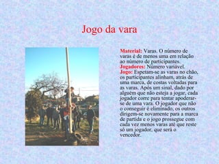 Jogo da vara
Material: Varas. O número de
varas é de menos uma em relação
ao número de participantes.
Jogadores: Número variável.
Jogo: Espetam-se as varas no chão,
os participantes alinham, atrás de
uma marca, de costas voltadas para
as varas. Após um sinal, dado por
alguém que não esteja a jogar, cada
jogador corre para tentar apoderar-
se de uma vara. O jogador que não
o conseguir é eliminado, os outros
dirigem-se novamente para a marca
de partida e o jogo prossegue com
cada vez menos varas até que reste
só um jogador, que será o
vencedor.
 
