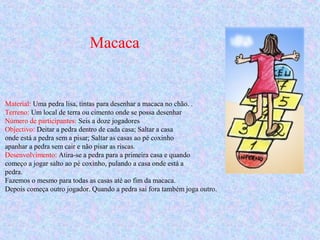 Macaca
Material: Uma pedra lisa, tintas para desenhar a macaca no chão. .
Terreno: Um local de terra ou cimento onde se possa desenhar
Número de participantes: Seis a doze jogadores
Objectivo: Deitar a pedra dentro de cada casa; Saltar a casa
onde está a pedra sem a pisar; Saltar as casas ao pé coxinho
apanhar a pedra sem cair e não pisar as riscas.
Desenvolvimento: Atira-se a pedra para a primeira casa e quando
começo a jogar salto ao pé coxinho, pulando a casa onde está a
pedra.
Fazemos o mesmo para todas as casas até ao fim da macaca.
Depois começa outro jogador. Quando a pedra sai fora também joga outro.
 