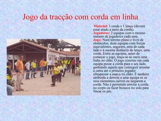Jogo da tracção com corda em linha
Material: 1 corda e 1 lenço (deverá
estar atado a meio da corda).
Jogadores: 2 equipas com o mesmo
número de jogadores cada uma.
Jogo: Num terreno plano e livre de
obstáculos, duas equipas com forças
equivalentes, seguram, uma de cada
lado e à mesma distância do lenço, uma
corda. Entre as equipas, antes de
começar o jogo, traça-se ao meio uma
linha no chão. O jogo consiste em cada
equipa puxar a corda para o seu lado,
ganhando aquela que conseguir arrastar
a outra até o primeiro jogador
ultrapassar a marca no chão. É também
atribuída a derrota a uma equipa se os
seus elementos caírem ou largarem a
corda. Não é permitido enrolar a corda
no corpo ou fazer buracos no solo para
fincar os pés.
 