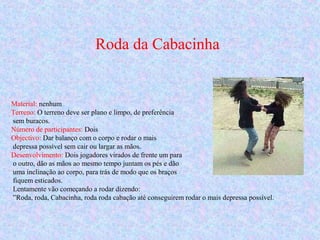 Roda da Cabacinha
Material: nenhum
Terreno: O terreno deve ser plano e limpo, de preferência
sem buracos.
Número de participantes: Dois
Objectivo: Dar balanço com o corpo e rodar o mais
depressa possível sem cair ou largar as mãos.
Desenvolvimento: Dois jogadores virados de frente um para
o outro, dão as mãos ao mesmo tempo juntam os pés e dão
uma inclinação ao corpo, para trás de modo que os braços
fiquem esticados.
Lentamente vão começando a rodar dizendo:
”Roda, roda, Cabacinha, roda roda cabação até conseguirem rodar o mais depressa possível.
 