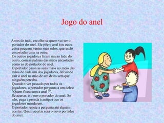 Jogo do anel
        
Antes de tudo, escolhe-se quem vai ser o
portador do anel. Ele põe o anel (ou outra
coisa pequena) entre suas mãos, que estão
encostadas uma na outra.
Os outros jogadores ficam um ao lado do
outro, com as palmas das mãos encostadas
como as do portador do anel.
O portador passa as suas mãos no meio das
mãos de cada um dos jogadores, deixando
cair o anel na mão de um deles sem que
ninguém perceba.
Quando tiver passado por todos os
jogadores, o portador pergunta a um deles:
"Quem ficou com a anel ?".
Se acertar, é o novo portador do anel. Se
não, paga a prenda (castigo) que os
jogadores mandarem.
O portador repete a pergunta até alguém
acertar. Quem acertar será o novo portador
do anel.
 