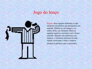 Regras: duas equipas atribuíam a cada
elemento um número que permanecia em
segredo. Definia-se um espaço e, ao
centro deste, um elemento alheio às
equipas segurava um lenço com o braço
esticado. Quando este anunciava um
número, o elemento referente de cada
equipa corria para o lenço e tentava
alcançá-lo primeiro que o adversário..
Jogo do lenço
 