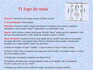 O Jogo do mata
Material: Uma bola ou um ringue, terreno dividido ao meio.
Nº de participantes: Duas equipas
Objectivos: Procurar "matar" (atingir directamente um jogador com a bola) os jogadores
adversários e não se deixar "matar", esquivando-se ou apanhando a bola.
Regras: Após o sorteio, começa uma equipa. Só pode "matar" aquele que tiver apanhado a bola
sem que esta tenha tocado no chão. Quem for atingido vai para o "piolho".
Desenvolvimento: Na parte de trás de cada equipa, há um "piolho" para onde vai um jogador
da equipa adversária. este jogador lança a bola aos elementos da sua equipa. A partir desse
momento, uns e outros podem "matar" um adversário.
a) Quem for atingido vai para o "piolho" e o que lá estava no início vai para a equipa.
b) Podem "matar" quer os jogadores em campo quer os do "piolho" (só podem "matar" se a bola
não tiver tocado no chão).
c) Sempre que um jogador é atingido, tem direito à bola.
d) O jogador adversário que conseguir agarrar a bola, ao ser atingido, não é considerado
"morto" e pode, por sua vez, "matar".
e) Sempre que a bola saia dos limites do campo, esta pertence à equipa contrária.
 