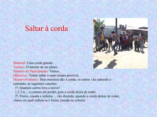 Saltar à corda
Material: Uma corda grande.
Terreno: O terreno de ser plano.
Número de Participantes: Vários.
Objectivo: Tentar saltar o mais tempo possível.
Desenvolvimento: Dois meninos dão à corda, os outros vão saltando e
cantando, as seguintes canções:
1ª- Quantos carros leva a noiva?
1,2 3,4,... e contam até perder, pois a corda deixa de rodar.
2ª- Freira, casada e solteira.... vão dizendo, quando a corda deixar de rodar,
vimos em qual calhou se é freira, casada ou solteira.
 