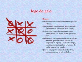 Jogo do galo
Regras:
O tabuleiro é uma matriz de três linhas por três
colunas.
Dois jogadores escolhem uma marcação cada,
geralmente um círculo(O) e um xis (X).
Os jogadores jogam alternadamente, uma
marcação por vez, numa lacuna que esteja
vazia.
O objectivo é conseguir três círculos ou três xis
em linha, quer horizontal, vertical ou
diagonal (ver figura), e ao mesmo tempo,
quando possível, impedir o adversário de
ganhar na próxima jogada.
Quando um jogador conquista o objectivo,
costuma-se riscar os três símbolos.
 