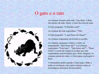 O gato e o rato
As crianças formam uma roda. Uma delas, o Rato,
fica dentro da roda. Outra, o Gato fica fora da roda.
O Gato pergunta: “O Ratinho está?"
As crianças da roda respondem : "Não"
O Gato pergunta: "A que horas ele chega?"
As crianças respondem um horário à escolha.
As crianças começam a rodar e o Gato vai
perguntando: "Que horas são?" e as crianças
respondem: "Uma hora" - "Que horas são?" - "Duas
Horas" e assim até chegar ao horário que elas
responderam anteriormente que o Rato chegaria. As
crianças param de rodar e o Gato passa a perseguir o
Rato.
A brincadeira acaba quando o Gato pega o Rato e
pode-se recomeçar com outras crianças como os
personagens principais da brincadeira.
 
