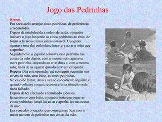 Jogo das Pedrinhas
Regras:
Era necessário arranjar cinco pedrinhas, de preferênciaEra necessário arranjar cinco pedrinhas, de preferência
arredondadas.arredondadas.
Depois de estabelecida a ordem de saída, o jogadorDepois de estabelecida a ordem de saída, o jogador
iniciava o jogo lançando as cinco pedrinhas ao chão, deiniciava o jogo lançando as cinco pedrinhas ao chão, de
forma a ficarem o mais juntas possível. O jogadorforma a ficarem o mais juntas possível. O jogador
agarrava uma das pedrinhas, lançava-a ao ar e tinha queagarrava uma das pedrinhas, lançava-a ao ar e tinha que
a apanhar.a apanhar.
Seguidamente o jogador colocava essa pedrinha nasSeguidamente o jogador colocava essa pedrinha nas
costas da mão depois, com a mesma mão, agarravacostas da mão depois, com a mesma mão, agarrava
outra pedrinha, lançando ao ar as duas e, com a mesmaoutra pedrinha, lançando ao ar as duas e, com a mesma
mão, tinha de as agarrar quando estavam em queda.mão, tinha de as agarrar quando estavam em queda.
Repetia toda esta operação, até conseguir acumular nasRepetia toda esta operação, até conseguir acumular nas
costas da mão, com êxito, as cinco pedrinhas.costas da mão, com êxito, as cinco pedrinhas.
No caso de falhar, dava a vez ao concorrente seguinte e,No caso de falhar, dava a vez ao concorrente seguinte e,
quando voltasse a jogar, recomeçava na situação ondequando voltasse a jogar, recomeçava na situação onde
tinha falhado.tinha falhado.
Depois de ter efectuado e terminado todos osDepois de ter efectuado e terminado todos os
lançamentos com êxito, o jogador teria que pegar aslançamentos com êxito, o jogador teria que pegar as
cinco pedrinhas, lançá-las ao ar e apanhá-las nas costascinco pedrinhas, lançá-las ao ar e apanhá-las nas costas
da mão.da mão.
Era vencedor o jogador que conseguisse ficar com oEra vencedor o jogador que conseguisse ficar com o
maior número de pedrinhas nas costas da mão.maior número de pedrinhas nas costas da mão.
 