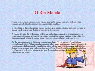 O Rei Manda
Jogam seis ou mais crianças, num espaço que tenha parede ou muro, embora estes
possam ser substituídos por um risco desenhado no chão.
O rei coloca-se de costas para a parede ou risco e as outras crianças colocam-se, lado a
lado, à sua frente, a uma distância superior a dez metros.
A função do rei é dar ordens que podem variar bastante. As outras crianças cumprem
essas ordens, tentando aproximar-se o mais possível da parede ou risco onde está o rei.
Quem conseguir chegar à parede ou ao risco em primeiro lugar, será o novo rei.
Ao dar as suas ordens, o Rei deve começar por dizer, “O rei manda...:”. A título de
exemplo pode dizer: “O rei manda...dar dois saltos a pés juntos para a frente, um salto de
gigante para o lado esquerdo, marchar no sítio, saltitar a pé coxinho para o lado direito,
dizer o nome em voz alta, rodopiar duas vezes”, etc. O professor tem de ter o cuidado de
verificar se as ordens do rei não se tornam demasiado restritivas à aproximação das
crianças ao seu posto.
 