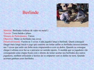Berlinde
Material: Berlindes (esferas de vidro ou metal )
Terreno: Terra batida e plano
Número de Participantes: Vários
Objectivo: Meter os berlindes nas covas
Desenvolvimento: Fazem-se 3 covas. Cada jogador lança o berlinde. Quem conseguir
chegar mais longe inicia o jogo que consiste em tentar enfiar os berlindes sucessivamente
nas 3 covas que estão em linha recta empurrando-o com os dedos. Quando se consegue
chegar à ultima cova faz-se o percurso no sentido oposto. À medida que os jogadores vão
conseguindo estas etapas ficam com o direito de tentar acertar nos berlindes dos outros
jogadores, também utilizando a técnica de os empurrar com os dedos na terra. Quando
acertam ganham esses berilndes.
 