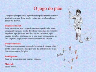 O jogo do pião
O jogo do pião praticado especialmente pelos rapazes durante
a primeira metade deste século volta a surgir sobretudo nos
pátios das escolas.
Disposição inicial:
Pode tratar-se de uma competição com tempo fixado, ou de
um encontro em que o pião deve tocar nos piões dos restantes
jogadores e projectá-los para fora de um círculo de jogo
traçado no solo e continuar por si só a girar, considerando-se
fora de prova os piões que saírem desse mesmo círculo.
Desenvolvimento:
O movimento resulta de um cordel enrolado à volta do pião. O
cordel segura-se com a mão por uma das extremidades o qual
desenrolando-se o faz girar.
Participantes:
Pode ser jogado por uma ou mais pessoas.
Material:
Pião e cordel.
 