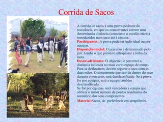 Corrida de Sacos
A corrida de sacos é uma prova pedestre de
resistência, em que os concorrentes correm uma
determinada distância (consoante o escalão etário)
introduzidos num saco até à cintura.
Participantes: A prova pode ser individual ou por
equipas.
Disposição inicial: O percurso é determinado pelo
júri. Ganha o que primeiro ultrapassar a linha da
meta.
Desenvolvimento: O objectivo é percorrer a
distância indicada no mais curto espaço de tempo.
Para se deslocarem, devem segurar o saco com as
duas mãos. O concorrente que sair de dentro do saco
durante o percurso, será desclassificado. Se a prova
for por equipas, será a equipa também
desclassificada.
Se for por equipas, será vencedora a equipa que
obtiver o maior número de pontos resultantes do
somatório dos seus componentes.
Material:Sacos, de preferência em serapilheira.
 