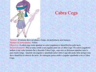 Cabra Cega
Terreno: O terreno deve ser plano e limpo, de preferência sem buracos.
Número de participantes: Vários.
Objectivo: A cabra cega tenta apanhar os outro jogadores e identificá-los pelo tacto.
Desenvolvimento: Põe-se uma venda a um jogador para ser a Cabra Cega .Os outros jogadores
andam à sua volta tocando-lhe e dizendo Cabra Cega , mas sem se deixarem apanhar nem ir
para muito longe . Quando um jogador é apanhado pela Cabra Cega não pode falar porque esta
deve identificá-lo através do tacto .Se conseguir passa então o jogador apanhado a ser a Cabra
Cega.
 