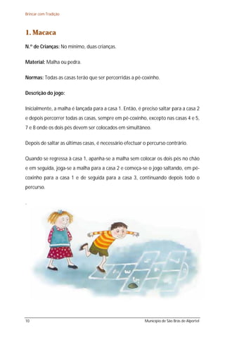 Brincar com Tradição



1. Macaca
N.º de Crianças: No mínimo, duas crianças.

Material: Malha ou pedra.

Normas: Todas as casas terão que ser percorridas a pé-coxinho.

Descrição do jogo:

Inicialmente, a malha é lançada para a casa 1. Então, é preciso saltar para a casa 2
e depois percorrer todas as casas, sempre em pé-coxinho, excepto nas casas 4 e 5,
7 e 8 onde os dois pés devem ser colocados em simultâneo.

Depois de saltar as últimas casas, é necessário efectuar o percurso contrário.

Quando se regressa à casa 1, apanha-se a malha sem colocar os dois pés no chão
e em seguida, joga-se a malha para a casa 2 e começa-se o jogo saltando, em pé-
coxinho para a casa 1 e de seguida para a casa 3, continuando depois todo o
percurso.

.




10                                                       Município de São Brás de Alportel
 
