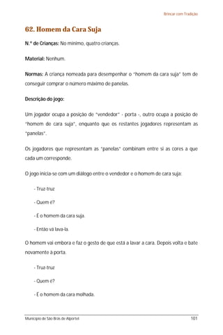 Brincar com Tradição



62. Homem da Cara Suja
N.º de Crianças: No mínimo, quatro crianças.

Material: Nenhum.

Normas: A criança nomeada para desempenhar o “homem da cara suja” tem de
conseguir comprar o número máximo de panelas.

Descrição do jogo:

Um jogador ocupa a posição de “vendedor” - porta -, outro ocupa a posição de
“homem de cara suja”, enquanto que os restantes jogadores representam as
“panelas”.

Os jogadores que representam as “panelas” combinam entre si as cores a que
cada um corresponde.

O jogo inicia-se com um diálogo entre o vendedor e o homem de cara suja:

     - Truz-truz

     - Quem é?

     - É o homem da cara suja.

     - Então vá lava-la.

O homem vai embora e faz o gesto de que está a lavar a cara. Depois volta e bate
novamente à porta.

     - Truz-truz

     - Quem é?

     - É o homem da cara molhada.



Município de São Brás de Alportel                                              101
 