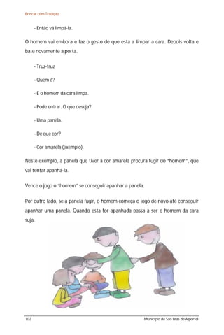 Brincar com Tradição


      - Então vá limpá-la.

O homem vai embora e faz o gesto de que está a limpar a cara. Depois volta e
bate novamente à porta.

      - Truz-truz

      - Quem é?

      - É o homem da cara limpa.

      - Pode entrar. O que deseja?

      - Uma panela.

      - De que cor?

      - Cor amarela (exemplo).

Neste exemplo, a panela que tiver a cor amarela procura fugir do “homem”, que
vai tentar apanhá-la.

Vence o jogo o “homem” se conseguir apanhar a panela.

Por outro lado, se a panela fugir, o homem começa o jogo de novo até conseguir
apanhar uma panela. Quando esta for apanhada passa a ser o homem da cara
suja.




102                                                  Município de São Brás de Alportel
 
