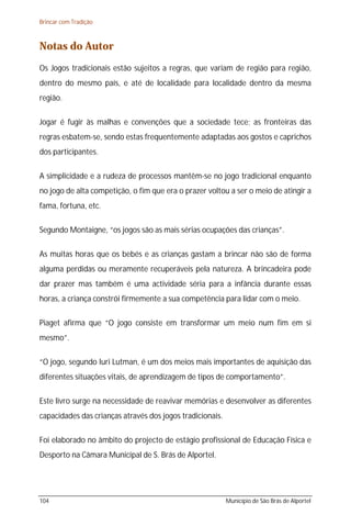 Brincar com Tradição



Notas do Autor
Os Jogos tradicionais estão sujeitos a regras, que variam de região para região,
dentro do mesmo país, e até de localidade para localidade dentro da mesma
região.

Jogar é fugir às malhas e convenções que a sociedade tece; as fronteiras das
regras esbatem-se, sendo estas frequentemente adaptadas aos gostos e caprichos
dos participantes.

A simplicidade e a rudeza de processos mantêm-se no jogo tradicional enquanto
no jogo de alta competição, o fim que era o prazer voltou a ser o meio de atingir a
fama, fortuna, etc.

Segundo Montaigne, “os jogos são as mais sérias ocupações das crianças”.

As muitas horas que os bebés e as crianças gastam a brincar não são de forma
alguma perdidas ou meramente recuperáveis pela natureza. A brincadeira pode
dar prazer mas também é uma actividade séria para a infância durante essas
horas, a criança constrói firmemente a sua competência para lidar com o meio.

Piaget afirma que “O jogo consiste em transformar um meio num fim em si
mesmo”.

“O jogo, segundo Iuri Lutman, é um dos meios mais importantes de aquisição das
diferentes situações vitais, de aprendizagem de tipos de comportamento”.

Este livro surge na necessidade de reavivar memórias e desenvolver as diferentes
capacidades das crianças através dos jogos tradicionais.

Foi elaborado no âmbito do projecto de estágio profissional de Educação Física e
Desporto na Câmara Municipal de S. Brás de Alportel.




104                                                        Município de São Brás de Alportel
 
