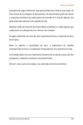 Brincar com Tradição


A pesquisa dos jogos tradicionais, aqui apresentados bem como as suas regras, foi
feita através de investigação de documentos e de questionários junto dos alunos
e respectivos familiares do ensino básico do concelho de S. Brás de Alportel, aos
quais deixo aqui expresso o meu agradecimento.

Agradeço ainda aos docentes do Ensino Básico envolvidos e a todos aqueles que
colaboraram na realização do Livro “Brincar com Tradição”.

Os jogos tradicionais são uma das mais espontâneas formas e expressão da alma
de um povo.

Neles se exprime a necessidade do lazer, a importância do trabalho
transfigurando em festa e a imaginação enriquecida por uma experiência secular.

A actividade lúdica tem uma importância fundamental na vida da criança, pois lhe
acompanha, condiciona e promove o desenvolvimento.

Brincar é, não só uma necessidade, mas sobretudo um direito da infância.




Município de São Brás de Alportel                                               105
 