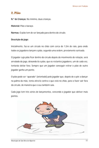 Brincar com Tradição



2. Pião
N.º de Crianças: No mínimo, duas crianças.

Material: Pião e baraço.

Normas: O pião tem de ser lançado para dentro do círculo.

Descrição do jogo:

Inicialmente, faz-se um círculo no chão com cerca de 1,5m de raio, para onde
todos os jogadores lançam o pião, segundo uma ordem, previamente sorteada.

O jogador cujo pião ficar dentro do círculo depois do movimento de rotação, será
arredado do jogo, deixando lá o pião, que os restantes jogadores, um de cada vez,
tentarão deitar fora. Sempre que um jogador conseguir retirar o pião de outro
jogador ganha um ponto.

O pião pode ser “aparado” (orientado) pelo jogador que, depois de o pôr a dançar
na palma da mão, tenta atirá-lo contra o que está no chão, para o fazer sair fora
do círculo, de maneira que o seu também saia.

Cada jogo tem três séries de lançamentos, vencendo o jogador que obtiver mais
pontos.




Município de São Brás de Alportel                                                 11
 