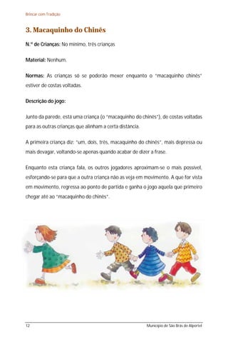 Brincar com Tradição



3. Macaquinho do Chinês
N.º de Crianças: No mínimo, três crianças

Material: Nenhum.

Normas: As crianças só se poderão mexer enquanto o “macaquinho chinês”
estiver de costas voltadas.

Descrição do jogo:

Junto da parede, está uma criança (o “macaquinho do chinês”), de costas voltadas
para as outras crianças que alinham a certa distância.

A primeira criança diz: “um, dois, três, macaquinho do chinês”, mais depressa ou
mais devagar, voltando-se apenas quando acabar de dizer a frase.

Enquanto esta criança fala, os outros jogadores aproximam-se o mais possível,
esforçando-se para que a outra criança não as veja em movimento. A que for vista
em movimento, regressa ao ponto de partida e ganha o jogo aquela que primeiro
chegar até ao “macaquinho do chinês”.




12                                                       Município de São Brás de Alportel
 
