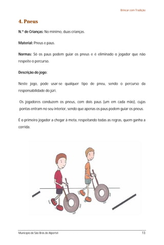 Brincar com Tradição



4. Pneus
N.º de Crianças: No mínimo, duas crianças.

Material: Pneus e paus.

Normas: Só os paus podem guiar os pneus e é eliminado o jogador que não
respeite o percurso.

Descrição do jogo:

Neste jogo, pode usar-se qualquer tipo de pneu, sendo o percurso da
responsabilidade do júri.

Os jogadores conduzem os pneus, com dois paus (um em cada mão), cujas
pontas entram no seu interior, sendo que apenas os paus podem guiar os pneus.

É o primeiro jogador a chegar à meta, respeitando todas as regras, quem ganha a
corrida.




Município de São Brás de Alportel                                               13
 