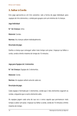 Brincar com Tradição



5. Saltar à Corda
Este jogo apresenta-se em três variantes: sob a forma de jogo individual; para
equipas de três elementos, e ainda para grupos com um mínimo de 4 crianças.

Jogo Individual

N.º de Crianças: Uma.

Material: Cordas.

Normas: As crianças saltam individualmente.

Descrição do jogo:

Ganha a criança que conseguir saltar mais tempo sem pisar, tropeçar ou falhar a
corda, sendo o limite máximo de tempo de 15 minutos.




Jogo para Equipas de 3 elementos

N.º de Crianças: Equipas de 3 elementos.

Material: Corda.

Normas: As equipas saltam uma de cada vez.

Descrição do jogo:

Cada equipa é formada por 3 elementos, sendo que 2 dos elementos seguram as
cordas, enquanto que o outro elemento salta.

As equipas jogam cada uma de sua vez e vence aquela que permanecer mais
tempo a saltar sem pisar, tropeçar ou falhar a corda, sendo de 15 minutos o limite
máximo de tempo.

14                                                      Município de São Brás de Alportel
 