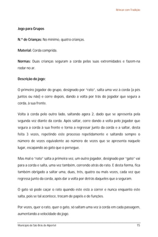 Brincar com Tradição




Jogo para Grupos

N.º de Crianças: No mínimo, quatro crianças.

Material: Corda comprida.

Normas: Duas crianças seguram a corda pelas suas extremidades e fazem-na
rodar no ar.

Descrição do jogo:

O primeiro jogador do grupo, designado por “rato”, salta uma vez à corda (a pés
juntos ou não) e corre depois, dando a volta por trás do jogador que segura a
corda, à sua frente.

Volta à corda pelo outro lado, saltando agora 2, dado que se apresenta pela
segunda vez diante da corda. Após saltar, corre dando a volta pelo jogador que
segura a corda à sua frente e torna a regressar junto da corda e a saltar, desta
feita 3 vezes, repetindo este processo repetidamente e saltando sempre o
número de vezes equivalente ao número de vezes que se apresenta naquele
lugar, escapando ao gato que o persegue.

Mas mal o “rato” salta a primeira vez, um outro jogador, designado por “gato” vai
para a corda e salta, uma vez também, correndo atrás do rato. E desta forma, fica
também obrigado a saltar uma, duas, três, quatro ou mais vezes, cada vez que
regressa junto da corda, após dar a volta por detrás daqueles que a seguram.

O gato só pode caçar o rato quando este está a correr e nunca enquanto este
salta, pois se tal acontece, trocam de papéis e de funções.

Por vezes, quer o rato, quer o gato, só saltam uma vez à corda em cada passagem,
aumentando a velocidade do jogo.


Município de São Brás de Alportel                                                 15
 