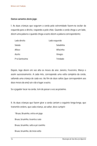 Brincar com Tradição




Outras variantes deste jogo:

I. As duas crianças que seguram a corda pela extremidade fazem-na oscilar da
esquerda para a direita, raspando-a pelo chão. Quando a corda chega a um lado,
dizem uma palavra e quando chega a outro dizem a palavra correspondente:

     Lado direito                          Lado esquerdo

     Salada                                       Saladinha

     Alface                                       Alfacinha

     Azeite                                       Vinagre

     P’ra Santíssima                              Trindade




Depois, logo dizem em voz alta os meses do ano: Janeiro, Fevereiro, Março e
assim sucessivamente. A cada mês, corresponde uma volta completa da corda,
saltando uma criança de cada vez. Ao fim de doze saltos (que correspondem aos
doze meses do ano) sai e dá o lugar a outra.

Se o jogador tocar na corda, tem de passar a vez ao próximo.




II. As duas crianças que fazem girar a corda cantam a seguinte lenga-lenga, que
transmite ordens, que cada criança, ao saltar, deve cumprir:

     “Bruxa, Bruxinha, entra em jogo

     Bruxa, bruxinha, levanta a saia

     Bruxa, bruxinha, salta a pé coxinho

     Bruxa, bruxinha, dá meia volta


16                                                         Município de São Brás de Alportel
 