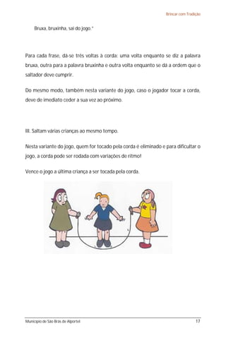 Brincar com Tradição


     Bruxa, bruxinha, sai do jogo.”




Para cada frase, dá-se três voltas à corda: uma volta enquanto se diz a palavra
bruxa, outra para a palavra bruxinha e outra volta enquanto se dá a ordem que o
saltador deve cumprir.

Do mesmo modo, também nesta variante do jogo, caso o jogador tocar a corda,
deve de imediato ceder a sua vez ao próximo.




III. Saltam várias crianças ao mesmo tempo.

Nesta variante do jogo, quem for tocado pela corda é eliminado e para dificultar o
jogo, a corda pode ser rodada com variações de ritmo!

Vence o jogo a última criança a ser tocada pela corda.




Município de São Brás de Alportel                                                 17
 