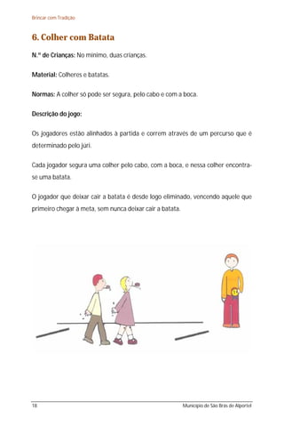 Brincar com Tradição



6. Colher com Batata
N.º de Crianças: No mínimo, duas crianças.

Material: Colheres e batatas.

Normas: A colher só pode ser segura, pelo cabo e com a boca.

Descrição do jogo:

Os jogadores estão alinhados à partida e correm através de um percurso que é
determinado pelo júri.

Cada jogador segura uma colher pelo cabo, com a boca, e nessa colher encontra-
se uma batata.

O jogador que deixar cair a batata é desde logo eliminado, vencendo aquele que
primeiro chegar à meta, sem nunca deixar cair a batata.




18                                                        Município de São Brás de Alportel
 