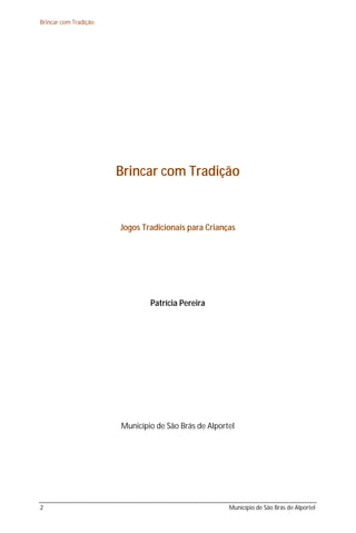 Brincar com Tradição




                       Brincar com Tradição


                       Jogos Tradicionais para Crianças




                               Patrícia Pereira




                       Município de São Brás de Alportel




2                                                     Município de São Brás de Alportel
 