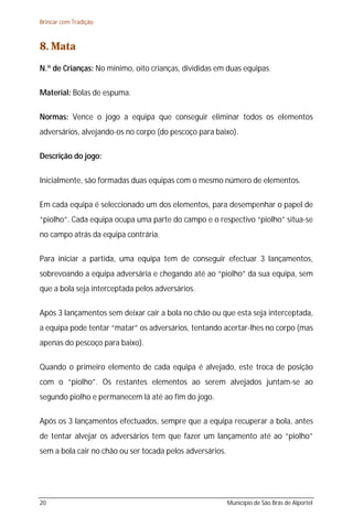 Brincar com Tradição



8. Mata
N.º de Crianças: No mínimo, oito crianças, divididas em duas equipas.

Material: Bolas de espuma.

Normas: Vence o jogo a equipa que conseguir eliminar todos os elementos
adversários, alvejando-os no corpo (do pescoço para baixo).

Descrição do jogo:

Inicialmente, são formadas duas equipas com o mesmo número de elementos.

Em cada equipa é seleccionado um dos elementos, para desempenhar o papel de
“piolho”. Cada equipa ocupa uma parte do campo e o respectivo “piolho” situa-se
no campo atrás da equipa contrária.

Para iniciar a partida, uma equipa tem de conseguir efectuar 3 lançamentos,
sobrevoando a equipa adversária e chegando até ao “piolho” da sua equipa, sem
que a bola seja interceptada pelos adversários.

Após 3 lançamentos sem deixar cair a bola no chão ou que esta seja interceptada,
a equipa pode tentar “matar” os adversários, tentando acertar-lhes no corpo (mas
apenas do pescoço para baixo).

Quando o primeiro elemento de cada equipa é alvejado, este troca de posição
com o “piolho”. Os restantes elementos ao serem alvejados juntam-se ao
segundo piolho e permanecem lá até ao fim do jogo.

Após os 3 lançamentos efectuados, sempre que a equipa recuperar a bola, antes
de tentar alvejar os adversários tem que fazer um lançamento até ao “piolho”
sem a bola cair no chão ou ser tocada pelos adversários.




20                                                         Município de São Brás de Alportel
 