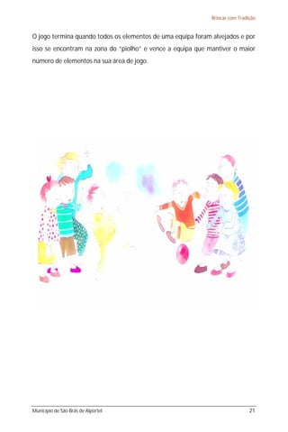 Brincar com Tradição


O jogo termina quando todos os elementos de uma equipa foram alvejados e por
isso se encontram na zona do “piolho” e vence a equipa que mantiver o maior
número de elementos na sua área de jogo.




Município de São Brás de Alportel                                             21
 