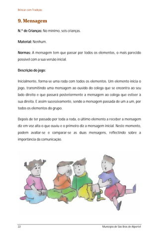Brincar com Tradição



9. Mensagem
N.º de Crianças: No mínimo, seis crianças.

Material: Nenhum.

Normas: A mensagem tem que passar por todos os elementos, o mais parecido
possível com a sua versão inicial.

Descrição do jogo:

Inicialmente, forma-se uma roda com todos os elementos. Um elemento inicia o
jogo, transmitindo uma mensagem ao ouvido do colega que se encontra ao seu
lado direito e que passará posteriormente a mensagem ao colega que estiver à
sua direita. E assim sucessivamente, sendo a mensagem passada de um a um, por
todos os elementos do grupo.

Depois de ter passado por toda a roda, o último elemento a receber a mensagem
diz em voz alta o que ouviu e o primeiro diz a mensagem inicial. Neste momento,
podem avaliar-se e comparar-se as duas mensagens, reflectindo sobre a
importância da comunicação.




22                                                    Município de São Brás de Alportel
 