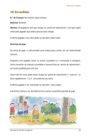 Brincar com Tradição



10. Escondidas
N.º de Crianças: No mínimo, duas crianças.

Material: Nenhum

Normas: Os jogadores têm que chegar ao “ponto de salvamento”, sem que sejam
vistos pelo jogador que anda à procura dos colegas.

O último jogador a ser salvo pode ou não dizer Salva-todos.

Descrição do jogo:

No início do jogo, é seleccionada uma criança para contar até um determinado
número.

Enquanto este jogador conta, os outros escondem-se e terminada a contagem,
tenta encontrar as crianças escondidas e denunciá-las no “ponto de salvamento”,
um local escolhido para este fim.

Quem não for visto, pode tentar chegar ao “ponto de salvamento” e “salva-se”, se
dizer rapidamente “1,2,3”, acrescido do seu nome.

O último jogador a ser visto pode ou não dizer “salva-todos”.

A primeira criança a ser descoberta fica a contar na próxima partida do jogo.




Município de São Brás de Alportel                                                  23
 