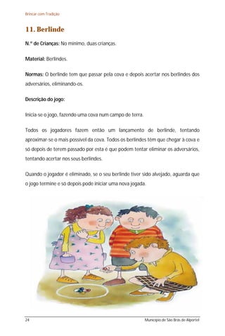 Brincar com Tradição



11. Berlinde
N.º de Crianças: No mínimo, duas crianças.

Material: Berlindes.

Normas: O berlinde tem que passar pela cova e depois acertar nos berlindes dos
adversários, eliminando-os.

Descrição do jogo:

Inicia-se o jogo, fazendo uma cova num campo de terra.

Todos os jogadores fazem então um lançamento de berlinde, tentando
aproximar-se o mais possível da cova. Todos os berlindes têm que chegar à cova e
só depois de terem passado por esta é que podem tentar eliminar os adversários,
tentando acertar nos seus berlindes.

Quando o jogador é eliminado, se o seu berlinde tiver sido alvejado, aguarda que
o jogo termine e só depois pode iniciar uma nova jogada.




24                                                       Município de São Brás de Alportel
 