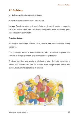 Brincar com Tradição



12. Cadeiras
N.º de Crianças: No mínimo, quatro crianças.

Material: Cadeiras e equipamento para música.

Normas: As cadeiras são em número inferior ao número de jogadores e quando
termina a música, todos procuram uma cadeira para se sentar, sendo que quem
ficar sem cadeira é eliminado.

Descrição do jogo:

No meio de um recinto, colocam-se as cadeiras, em número inferior ao dos
jogadores.

Quando começa a música, todos circulam em volta das cadeiras e quando esta
termina, as crianças procuram ocupar uma cadeira rapidamente.

A criança que ficar sem cadeira, é eliminada e antes de iniciar novamente a
música, retira-se outra cadeira, de maneira a que esteja sempre menos uma
cadeira, relativamente ao número de crianças.




Município de São Brás de Alportel                                                25
 