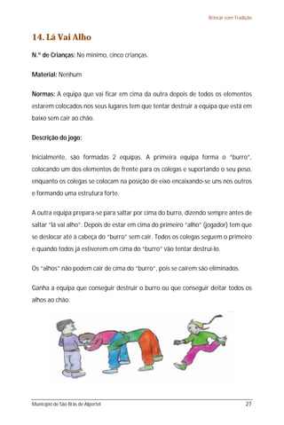 Brincar com Tradição



14. Lá Vai Alho
N.º de Crianças: No mínimo, cinco crianças.

Material: Nenhum

Normas: A equipa que vai ficar em cima da outra depois de todos os elementos
estarem colocados nos seus lugares tem que tentar destruir a equipa que está em
baixo sem cair ao chão.

Descrição do jogo:

Inicialmente, são formadas 2 equipas. A primeira equipa forma o “burro”,
colocando um dos elementos de frente para os colegas e suportando o seu peso,
enquanto os colegas se colocam na posição de eixo encaixando-se uns nos outros
e formando uma estrutura forte.

A outra equipa prepara-se para saltar por cima do burro, dizendo sempre antes de
saltar “lá vai alho”. Depois de estar em cima do primeiro “alho” (jogador) tem que
se deslocar até à cabeça do “burro” sem cair. Todos os colegas seguem o primeiro
e quando todos já estiverem em cima do “burro” vão tentar destruí-lo.

Os “alhos” não podem cair de cima do “burro”, pois se caírem são eliminados.

Ganha a equipa que conseguir destruir o burro ou que conseguir deitar todos os
alhos ao chão.




Município de São Brás de Alportel                                                 27
 