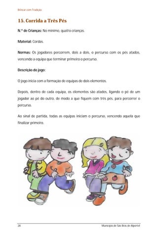 Brincar com Tradição



15. Corrida a Três Pés
N.º de Crianças: No mínimo, quatro crianças.

Material: Cordas.

Normas: Os jogadores percorrem, dois a dois, o percurso com os pés atados,
vencendo a equipa que terminar primeiro o percurso.

Descrição do jogo:

O jogo inicia com a formação de equipas de dois elementos.

Depois, dentro de cada equipa, os elementos são atados, ligando o pé de um
jogador ao pé do outro, de modo a que fiquem com três pés, para percorrer o
percurso.

Ao sinal de partida, todas as equipas iniciam o percurso, vencendo aquela que
finalizar primeiro.




28                                                    Município de São Brás de Alportel
 