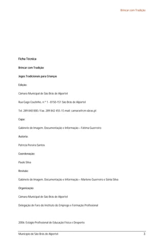 Brincar com Tradição




Ficha Técnica

Brincar com Tradição

Jogos Tradicionais para Crianças

Edição:

Câmara Municipal de São Brás de Alportel

Rua Gago Coutinho, n.º 1 - 8150-151 São Brás de Alportel

Tel. 289 840 000 / Fax. 289 842 455 / E-mail: camara@cm-sbras.pt

Capa:

Gabinete de Imagem, Documentação e Informação – Fátima Guerreiro

Autoria:

Patrícia Pereira Santos

Coordenação:

Paulo Silva

Revisão:

Gabinete de Imagem, Documentação e Informação – Marlene Guerreiro e Sónia Silva

Organização:

Câmara Municipal de São Brás de Alportel

Delegação de Faro do Instituto do Emprego e Formação Profissional




2006: Estágio Profissional de Educação Física e Desporto


Município de São Brás de Alportel                                                                   3
 