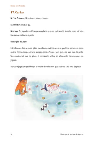 Brincar com Tradição



17. Carica
N.º de Crianças: No mínimo, duas crianças.

Material: Caricas e giz.

Normas: Os jogadores têm que conduzir as suas caricas até à meta, sem sair das
linhas que definem a pista.

Descrição do jogo:

Inicialmente faz-se uma pista no chão e coloca-se o respectivo nome em cada
carica. Com o dedo, atira-se a carica para a frente, sem que esta saia fora da pista.
Se a carica sai fora da pista, é necessário voltar ao sítio onde estava antes da
jogada.

Vence o jogador que chegar primeiro à meta sem que a carica saia fora da pista.




30                                                        Município de São Brás de Alportel
 