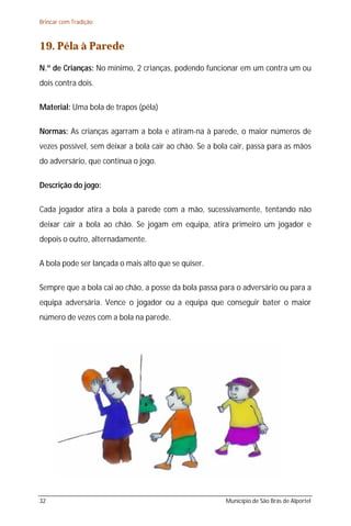 Brincar com Tradição



19. Péla à Parede
N.º de Crianças: No mínimo, 2 crianças, podendo funcionar em um contra um ou
dois contra dois.

Material: Uma bola de trapos (péla)

Normas: As crianças agarram a bola e atiram-na à parede, o maior números de
vezes possível, sem deixar a bola cair ao chão. Se a bola cair, passa para as mãos
do adversário, que continua o jogo.

Descrição do jogo:

Cada jogador atira a bola à parede com a mão, sucessivamente, tentando não
deixar cair a bola ao chão. Se jogam em equipa, atira primeiro um jogador e
depois o outro, alternadamente.

A bola pode ser lançada o mais alto que se quiser.

Sempre que a bola cai ao chão, a posse da bola passa para o adversário ou para a
equipa adversária. Vence o jogador ou a equipa que conseguir bater o maior
número de vezes com a bola na parede.




32                                                      Município de São Brás de Alportel
 