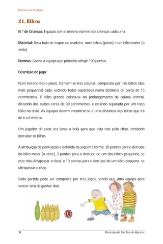 Brincar com Tradição



21. Bilros
N.º de Crianças: Equipas com o mesmo número de crianças cada uma.

Material: Uma bola de trapos ou madeira, nove bilros (pinos) e um bilro maior (o
vinte).

Normas: Ganha a equipa que primeiro atingir 100 pontos.

Descrição do jogo:

Num terreno liso e plano, formam-se três colunas, compostas por três bilros (dos
mais pequenos) cada, estando todos separados numa distância de cerca de 15
centímetros. O bilro grande coloca-se no prolongamento da coluna central,
distando dos outros cerca de 30 centímetros, e estando separado por um risco
feito no chão. As equipas devem encontrar-se a uma distância dos bilros que irá
de 6 a 8 metros.

Um jogador de cada vez lança a bola para que esta role pelo chão, tentando
derrubar os bilros.

A atribuição da pontuação é definida da seguinte forma: 20 pontos para o derrube
do bilro maior (o vinte), 2 pontos para o derrube de um dos bilros pequenos, se
este não ultrapassar o risco, e 10 pontos para o derrube de um bilro pequeno, se
ultrapassar o risco.

Cada partida pode ser composta por três jogos, sendo que uma equipa para
vencer terá de ganhar dois.




34                                                    Município de São Brás de Alportel
 