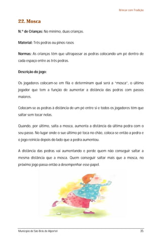 Brincar com Tradição



22. Mosca
N.º de Crianças: No mínimo, duas crianças.

Material: Três pedras ou pinos rasos

Normas: As crianças têm que ultrapassar as pedras colocando um pé dentro de
cada espaço entre as três pedras.

Descrição do jogo:

Os jogadores colocam-se em fila e determinam qual será a “mosca”, o último
jogador que tem a função de aumentar a distância das pedras com passos
maiores.

Colocam-se as pedras à distância de um pé entre si e todos os jogadores têm que
saltar sem tocar nelas.

Quando, por último, salta a mosca, aumenta a distância da última pedra com o
seu passo. No lugar onde o sue último pé toca no chão, coloca-se então a pedra e
o jogo reinicia depois do lado que a pedra aumentou.

A distância das pedras vai aumentando e perde quem não conseguir saltar a
mesma distância que a mosca. Quem conseguir saltar mais que a mosca, no
próximo jogo passa então a desempenhar esse papel.




Município de São Brás de Alportel                                                35
 