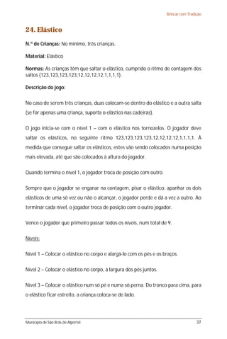 Brincar com Tradição



24. Elástico
N.º de Crianças: No mínimo, três crianças.

Material: Elástico

Normas: As crianças têm que saltar o elástico, cumprido o ritmo de contagem dos
saltos (123,123,123,123,12,12,12,12,1,1,1,1).

Descrição do jogo:

No caso de serem três crianças, duas colocam-se dentro do elástico e a outra salta
(se for apenas uma criança, suporta o elástico nas cadeiras).

O jogo inicia-se com o nível 1 – com o elástico nos tornozelos. O jogador deve
saltar os elásticos, no seguinte ritmo 123,123,123,123,12,12,12,12,1,1,1,1. À
medida que consegue saltar os elásticos, estes vão sendo colocados numa posição
mais elevada, até que são colocados à altura do jogador.

Quando termina o nível 1, o jogador troca de posição com outro.

Sempre que o jogador se enganar na contagem, pisar o elástico, apanhar os dois
elásticos de uma só vez ou não o alcançar, o jogador perde e dá a vez a outro. Ao
terminar cada nível, o jogador troca de posição com o outro jogador.

Vence o jogador que primeiro passar todos os níveis, num total de 9.

Níveis:

Nível 1 – Colocar o elástico no corpo e alargá-lo com os pés e os braços.

Nível 2 – Colocar o elástico no corpo, à largura dos pés juntos.

Nível 3 – Colocar o elástico num só pé e numa só perna. Do tronco para cima, para
o elástico ficar estreito, a criança coloca-se de lado.




Município de São Brás de Alportel                                                   37
 