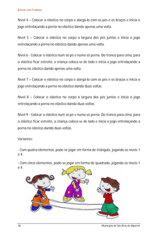 Brincar com Tradição


Nível 4 – Colocar o elástico no corpo e alargá-lo com os pés e os braços e inicia o
jogo entrelaçando a perna no elástico dando apenas uma volta.

Nível 5 – Colocar o elástico no corpo à largura dos pés juntos e inicia o jogo
entrelaçando a perna no elástico dando apenas uma volta.

Nível 6 - Colocar o elástico num só pé e numa só perna. Do tronco para cima, para
o elástico ficar estreito, a criança coloca-se de lado e inicia o jogo entrelaçando a
perna no elástico dando apenas uma volta.

Nível 7 – Colocar o elástico no corpo e alargá-lo com os pés e os braços e inicia o
jogo entrelaçando a perna no elástico dando duas voltas.

Nível 8 – Colocar o elástico no corpo à largura dos pés juntos e inicia o jogo
entrelaçando a perna no elástico dando duas voltas.

Nível 9 - Colocar o elástico num só pé e numa só perna. Do tronco para cima, para
o elástico ficar estreito, a criança coloca-se de lado e inicia o jogo entrelaçando a
perna no elástico dando duas voltas.

Variantes:

- Com quatro elementos, pode-se jogar em forma de triângulo, jogando os níveis 1
e 4.

- Com cinco elementos, pode-se jogar em forma de quadrado, jogando os níveis 1
e 4.




38                                                        Município de São Brás de Alportel
 
