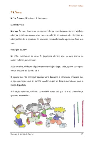 Brincar com Tradição



25. Vara
N.º de Crianças: No mínimo, três crianças.

Material: Varas

Normas: As varas devem ser em número inferior em relação ao número total das
crianças (existindo menos uma vara em relação ao número de crianças). As
crianças têm de se apoderar de uma vara, sendo eliminada aquela que ficar sem
vara.

Descrição do jogo:

No chão, espetam-se as varas. Os jogadores alinham atrás de uma marca, de
costas voltadas para as varas.

Após um sinal, dado por alguém que não esteja a jogar, cada jogador corre para
tentar apoderar-se de uma vara.

O jogador que não conseguir apanhar uma das varas, é eliminado, enquanto que
o jogo prossegue com os outros jogadores que se dirigem novamente para a
marca de partida.

A situação repete-se, cada vez com menos varas, até que reste só uma criança,
que será a vencedora.




Município de São Brás de Alportel                                              39
 