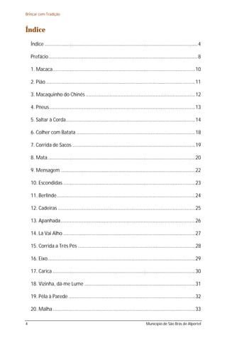 Brincar com Tradição



Índice
    Índice ....................................................................................................................4

    Prefácio .................................................................................................................8

    1. Macaca............................................................................................................10

    2. Pião .................................................................................................................11

    3. Macaquinho do Chinês ...................................................................................12

    4. Pneus...............................................................................................................13

    5. Saltar à Corda..................................................................................................14

    6. Colher com Batata ..........................................................................................18

    7. Corrida de Sacos .............................................................................................19

    8. Mata................................................................................................................20

    9. Mensagem ......................................................................................................22

    10. Escondidas ....................................................................................................23

    11. Berlinde.........................................................................................................24

    12. Cadeiras ........................................................................................................25

    13. Apanhada......................................................................................................26

    14. Lá Vai Alho ....................................................................................................27

    15. Corrida a Três Pés .........................................................................................28

    16. Eixo................................................................................................................29

    17. Carica ............................................................................................................30

    18. Vizinha, dá-me Lume ....................................................................................31

    19. Péla à Parede ................................................................................................32

    20. Malha ............................................................................................................33

4                                                                                       Município de São Brás de Alportel
 