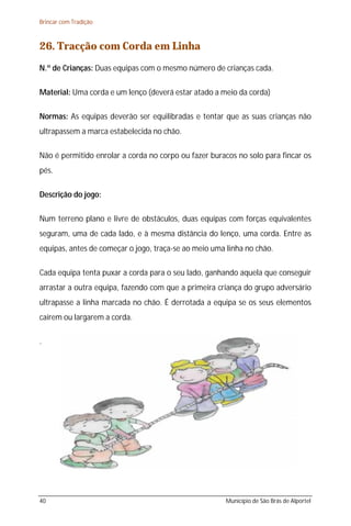 Brincar com Tradição



26. Tracção com Corda em Linha
N.º de Crianças: Duas equipas com o mesmo número de crianças cada.

Material: Uma corda e um lenço (deverá estar atado a meio da corda)

Normas: As equipas deverão ser equilibradas e tentar que as suas crianças não
ultrapassem a marca estabelecida no chão.

Não é permitido enrolar a corda no corpo ou fazer buracos no solo para fincar os
pés.

Descrição do jogo:

Num terreno plano e livre de obstáculos, duas equipas com forças equivalentes
seguram, uma de cada lado, e à mesma distância do lenço, uma corda. Entre as
equipas, antes de começar o jogo, traça-se ao meio uma linha no chão.

Cada equipa tenta puxar a corda para o seu lado, ganhando aquela que conseguir
arrastar a outra equipa, fazendo com que a primeira criança do grupo adversário
ultrapasse a linha marcada no chão. É derrotada a equipa se os seus elementos
caírem ou largarem a corda.

.




40                                                     Município de São Brás de Alportel
 